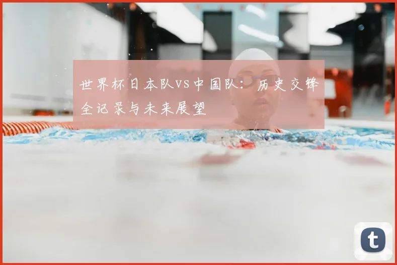 世界杯日本队vs中国队:历史交锋全记录与未来展望