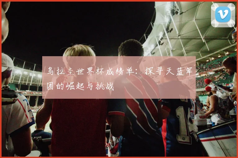 乌拉圭世界杯成绩单：探寻天蓝军团的崛起与挑战