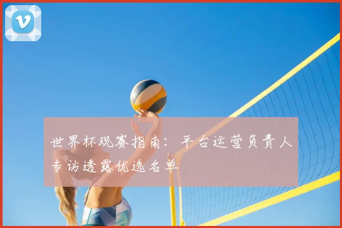 世界杯观赛指南：平台运营负责人专访透露优选名单