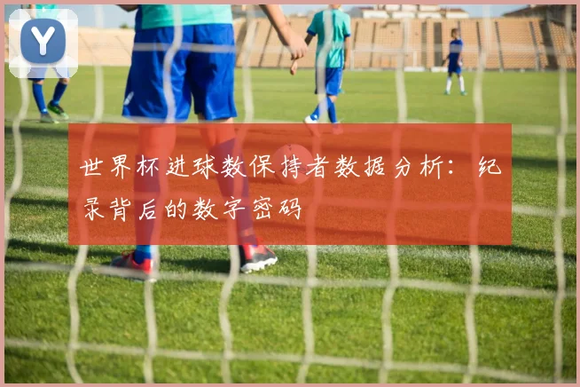 世界杯进球数保持者数据分析：纪录背后的数字密码
