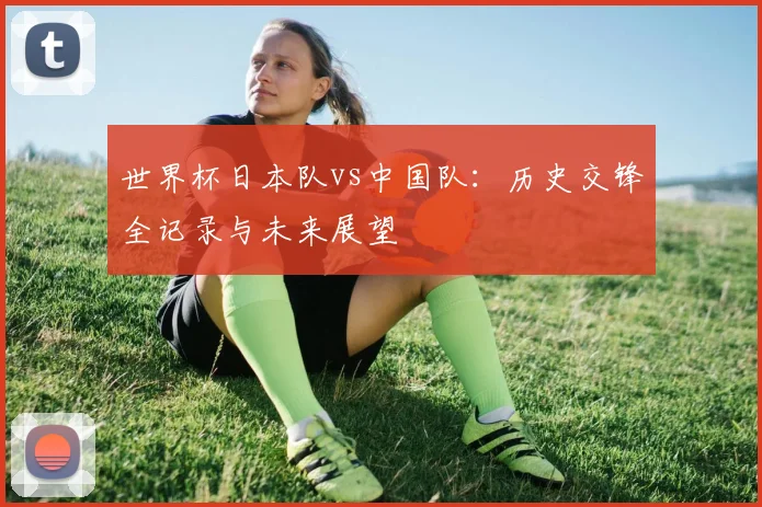 世界杯日本队vs中国队:历史交锋全记录与未来展望