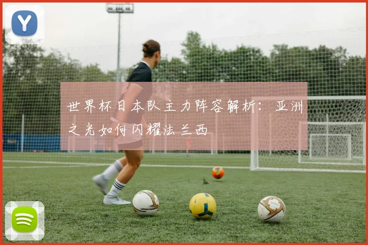 世界杯日本队主力阵容解析:亚洲之光如何闪耀法兰西