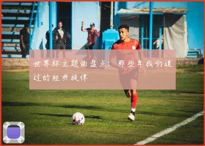 世界杯主题曲盘点：那些年我们追过的经典旋律