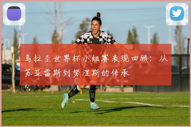 乌拉圭世界杯小组赛表现回顾：从苏亚雷斯到努涅斯的传承