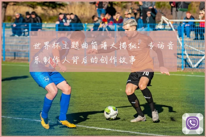 世界杯主题曲简谱大揭秘：专访音乐制作人背后的创作故事