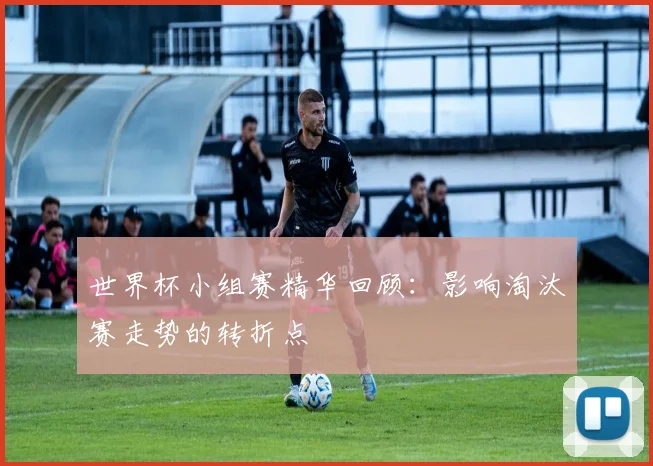 世界杯小组赛精华回顾：影响淘汰赛走势的转折点