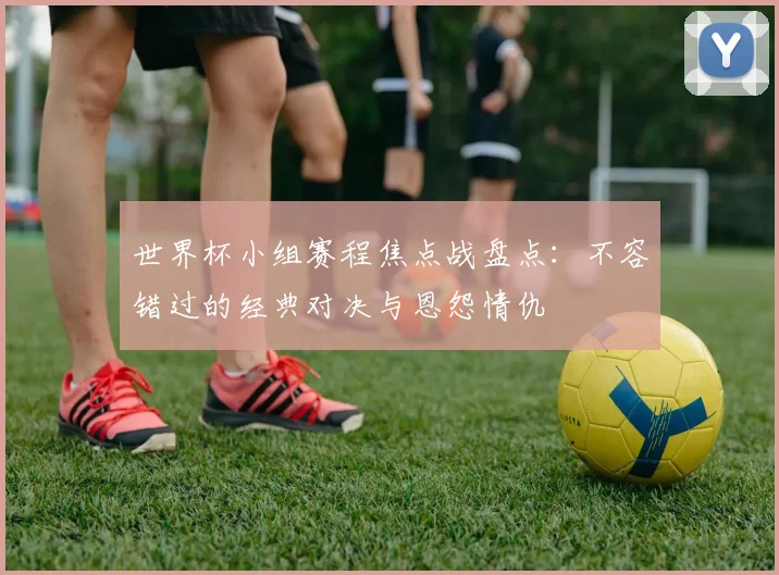 世界杯小组赛程焦点战盘点：不容错过的经典对决与恩怨情仇