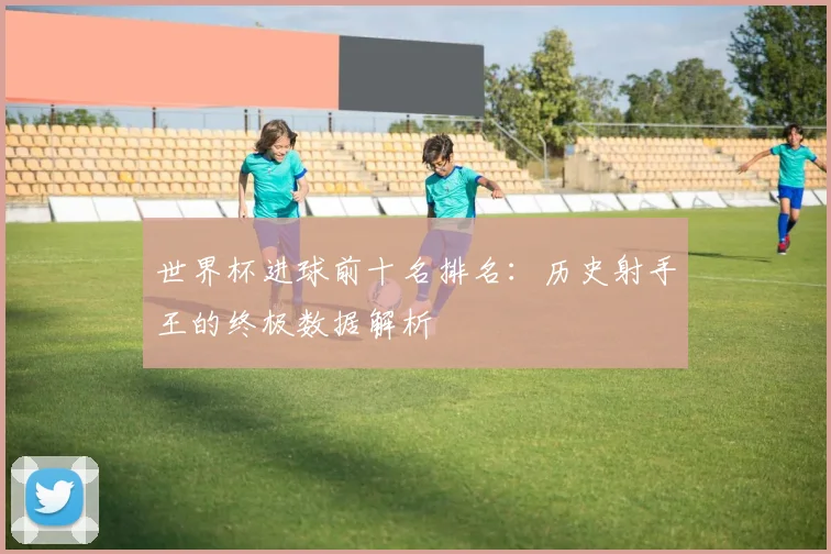 世界杯进球前十名排名:历史射手王的终极数据解析